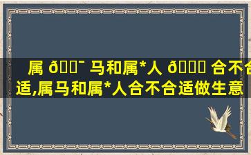 属 🐯 马和属*
人 🐎 合不合适,属马和属*
人合不合适做生意